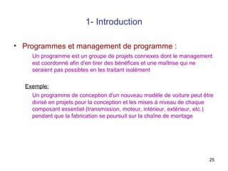 1- Introduction
• Programmes et management de programme :
Un programme est un groupe de projets connexes dont le management
est coordonné afin d'en tirer des bénéfices et une maîtrise qui ne
seraient pas possibles en les traitant isolément
Exemple:
Un programme de conception d'un nouveau modèle de voiture peut être
divisé en projets pour la conception et les mises à niveau de chaque
composant essentiel (transmission, moteur, intérieur, extérieur, etc.)
pendant que la fabrication se poursuit sur la chaîne de montage

25

 