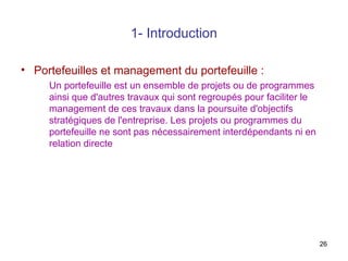 1- Introduction
• Portefeuilles et management du portefeuille :
Un portefeuille est un ensemble de projets ou de programmes
ainsi que d'autres travaux qui sont regroupés pour faciliter le
management de ces travaux dans la poursuite d'objectifs
stratégiques de l'entreprise. Les projets ou programmes du
portefeuille ne sont pas nécessairement interdépendants ni en
relation directe

26

 
