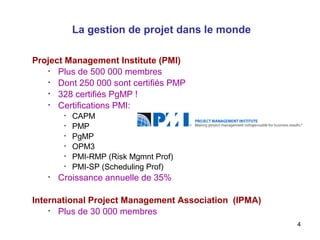 La gestion de projet dans le monde
Project Management Institute (PMI)
•
Plus de 500 000 membres
•
Dont 250 000 sont certifiés PMP
•
328 certifiés PgMP !
•
Certifications PMI:
•
•
•
•
•
•

•

CAPM
PMP
PgMP
OPM3
PMI-RMP (Risk Mgmnt Prof)
PMI-SP (Scheduling Prof)

Croissance annuelle de 35%

International Project Management Association (IPMA)
•
Plus de 30 000 membres
4

 