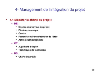 4- Management de l'intégration du projet
•

4.1 Elaborer la charte du projet :
– DE:
•
•
•
•
•

Énoncé des travaux du projet
Étude économique
Contrat
Facteurs environnementaux de l’etse
Actifs organisationnels

– OT:
• Jugement d’expert
• Techniques de facilitation

– DS:
• Charte du projet

50

 