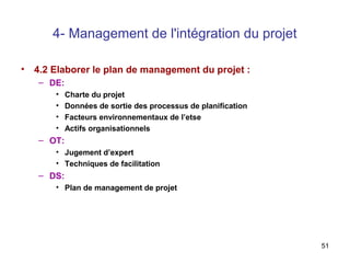 4- Management de l'intégration du projet
•

4.2 Elaborer le plan de management du projet :
– DE:
•
•
•
•

Charte du projet
Données de sortie des processus de planification
Facteurs environnementaux de l’etse
Actifs organisationnels

– OT:
• Jugement d’expert
• Techniques de facilitation

– DS:
• Plan de management de projet

51

 