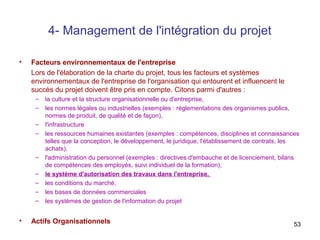 4- Management de l'intégration du projet
•

Facteurs environnementaux de l'entreprise
Lors de l'élaboration de la charte du projet, tous les facteurs et systèmes
environnementaux de l'entreprise de l'organisation qui entourent et influencent le
succès du projet doivent être pris en compte. Citons parmi d'autres :
–
–
–
–

–
–
–
–
–

•

la culture et la structure organisationnelle ou d'entreprise,
les normes légales ou industrielles (exemples : réglementations des organismes publics,
normes de produit, de qualité et de façon),
l'infrastructure
les ressources humaines existantes (exemples : compétences, disciplines et connaissances
telles que la conception, le développement, le juridique, l'établissement de contrats, les
achats),
l'administration du personnel (exemples : directives d'embauche et de licenciement, bilans
de compétences des employés, suivi individuel de la formation),
le système d'autorisation des travaux dans l'entreprise,
les conditions du marché,
les bases de données commerciales
les systèmes de gestion de l'information du projet

Actifs Organisationnels

53

 