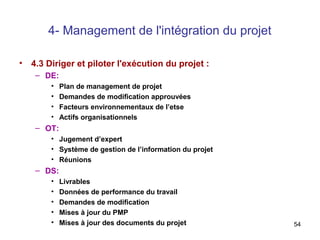 4- Management de l'intégration du projet
•

4.3 Diriger et piloter l'exécution du projet :
– DE:
•
•
•
•

Plan de management de projet
Demandes de modification approuvées
Facteurs environnementaux de l’etse
Actifs organisationnels

– OT:
• Jugement d’expert
• Système de gestion de l’information du projet
• Réunions

– DS:
•
•
•
•
•

Livrables
Données de performance du travail
Demandes de modification
Mises à jour du PMP
Mises à jour des documents du projet

54

 