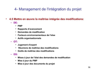4- Management de l'intégration du projet
•

4.5 Mettre en œuvre la maîtrise intégrée des modifications:
– DE:
•
•
•
•
•

PMP
Rapports d’avancement
Demandes de modification
Facteurs environnementaux de l’etse
Actifs organisationnels

– OT:
• Jugement d’expert
• Réunions de maîtrise des modifications
• Outils de maîtrise des modifications

– DS:
• Mises à jour de l’état des demandes de modification
• Mise à jour du PMP
• Mise à jour des documents du projet
56

 