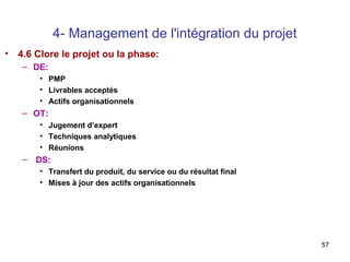 4- Management de l'intégration du projet
• 4.6 Clore le projet ou la phase:
– DE:
• PMP
• Livrables acceptés
• Actifs organisationnels

– OT:
• Jugement d’expert
• Techniques analytiques
• Réunions

– DS:
• Transfert du produit, du service ou du résultat final
• Mises à jour des actifs organisationnels

57

 