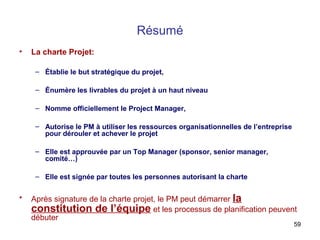 Résumé
•

La charte Projet:
– Établie le but stratégique du projet,
– Énumère les livrables du projet à un haut niveau
– Nomme officiellement le Project Manager,
– Autorise le PM à utiliser les ressources organisationnelles de l’entreprise
pour dérouler et achever le projet
– Elle est approuvée par un Top Manager (sponsor, senior manager,
comité…)
– Elle est signée par toutes les personnes autorisant la charte

•

Après signature de la charte projet, le PM peut démarrer la
constitution de l’équipe et les processus de planification peuvent
débuter

59

 