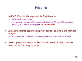 Résumé
•

Le PMP (Plan de Management de Projet) est le:
– « Parapluie » du projet
– Un classeur regroupant les plans subsidiaires (8), les références de
base (3) et d’autres plans (4)  15 Documents

•

Les changements apportés au projet doivent se faire d’une manière
intégrée:
– Impact sur les différents plans subsidiaires et par suite sur le PMP

•

Le Groupe de processus de Planification et d’Exécution bouclent
entre eux tout au long du projet

60

 