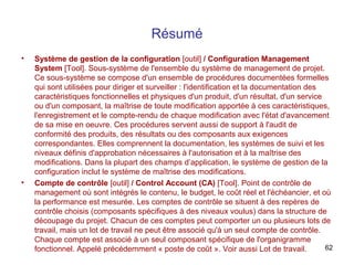 Résumé
•

•

Système de gestion de la configuration [outil] / Configuration Management
System [Tool]. Sous-système de l'ensemble du système de management de projet.
Ce sous-système se compose d'un ensemble de procédures documentées formelles
qui sont utilisées pour diriger et surveiller : l'identification et la documentation des
caractéristiques fonctionnelles et physiques d'un produit, d'un résultat, d'un service
ou d'un composant, la maîtrise de toute modification apportée à ces caractéristiques,
l'enregistrement et le compte-rendu de chaque modification avec l'état d'avancement
de sa mise en oeuvre. Ces procédures servent aussi de support à l'audit de
conformité des produits, des résultats ou des composants aux exigences
correspondantes. Elles comprennent la documentation, les systèmes de suivi et les
niveaux définis d'approbation nécessaires à l'autorisation et à la maîtrise des
modifications. Dans la plupart des champs d’application, le système de gestion de la
configuration inclut le système de maîtrise des modifications.
Compte de contrôle [outil] / Control Account (CA) [Tool]. Point de contrôle de
management où sont intégrés le contenu, le budget, le coût réel et l'échéancier, et où
la performance est mesurée. Les comptes de contrôle se situent à des repères de
contrôle choisis (composants spécifiques à des niveaux voulus) dans la structure de
découpage du projet. Chacun de ces comptes peut comporter un ou plusieurs lots de
travail, mais un lot de travail ne peut être associé qu'à un seul compte de contrôle.
Chaque compte est associé à un seul composant spécifique de l'organigramme
62
fonctionnel. Appelé précédemment « poste de coût ». Voir aussi Lot de travail.

 