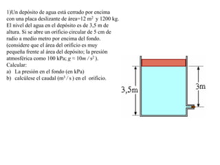 1)Un depósito de agua está cerrado por encima
con una placa deslizante de área=12 m2 y 1200 kg.
El nivel del agua en el depósito es de 3,5 m de
altura. Si se abre un orificio circular de 5 cm de
radio a medio metro por encima del fondo.
(considere que el área del orificio es muy
pequeña frente al área del depósito; la presión
atmosférica como 100 kPa; g ≈ 10m / s2 ).
Calcular:
a) La presión en el fondo (en kPa)
b) calcúlese el caudal (m3 / s ) en el orificio.
 