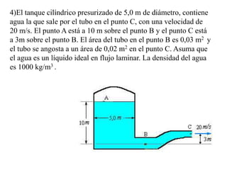 4)El tanque cilíndrico presurizado de 5,0 m de diámetro, contiene
agua la que sale por el tubo en el punto C, con una velocidad de
20 m/s. El punto A está a 10 m sobre el punto B y el punto C está
a 3m sobre el punto B. El área del tubo en el punto B es 0,03 m2 y
el tubo se angosta a un área de 0,02 m2 en el punto C. Asuma que
el agua es un líquido ideal en flujo laminar. La densidad del agua
es 1000 kg/m3 .
 