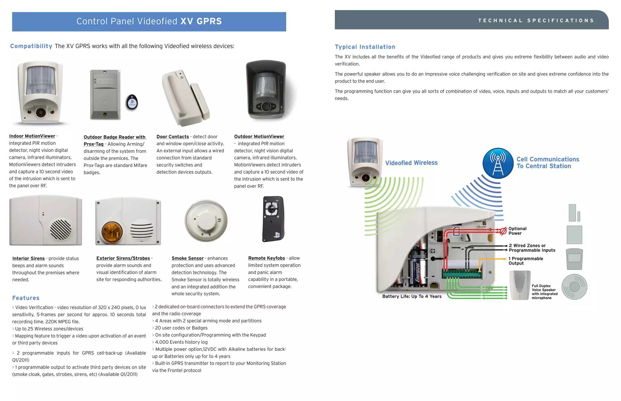Control Panel Videofied XV GPRS                                                                                                                                                 TECHNICAL              SPECIFICATIO NS




Compatibility The XV GPRS works with all the following Videofied wireless devices:                                                                Typical Installation
                                                                                                                                                  The XV includes all the benefits of the Videofied range of products and gives you extreme flexibility between audio and video
                                                                                                                                                  verification.

                                                                                                                                                  The powerful speaker allows you to do an impressive voice challenging verification on site and gives extreme confidence into the
                                                                                                                                                  product to the end user.

                                                                                                                                                  The programming function can give you all sorts of combination of video, voice, inputs and outputs to match all your customers’
                                                                                                                                                  needs.




Indoor MotionViewer -                Outdoor Badge Reader with          Door Contacts - detect door          Outdoor MotionViewer
integrated PIR motion                Prox-Tag - Allowing Arming/        and window open/close activity.      - integrated PIR motion
detector, night vision digital       disarming of the system from       An external input allows a wired     detector, night vision digital
camera, infrared illuminators.       outside the premices. The          connection from standard             camera, infrared illuminators.
MotionViewers detect intruders       Prox-Tags are standard Mifare      security switches and                MotionViewers detect intruders
and capture a 10 second video        badges.                            detection devices outputs.           and capture a 10 second video of
of the intrusion which is sent to                                                                            the intrusion which is sent to the
the panel over RF.                                                                                           panel over RF.




 Interior Sirens - provide status         Exterior Sirens/Strobes -            Smoke Sensor - enhances             Remote Keyfobs - allow
 beeps and alarm sounds                   provide alarm sounds and             protection and uses advanced        limited system operation
 throughout the premises where            visual identification of alarm       detection technology. The           and panic alarm
 needed.                                  site for responding authorities.     Smoke Sensor is totally wireless    capability in a portable,
                                                                               and an integrated addition the      convenient package.
                                                                               whole security system.
 Features
 > Video Verification - video resolution of 320 x 240 pixels, 0 lux   > 2 dedicated on-board connectors to extend the GPRS coverage
 sensitivity, 5-frames per second for approx. 10 seconds total        and the radio coverage
 recording time. 220K MPEG file.                                      > 4 Areas with 2 special arming mode and partitions
 > Up to 25 Wireless zones/devices                                    > 20 user codes or Badges
 > Mapping feature to trigger a video upon activation of an event     > On site configuration/Programming with the Keypad
 or third party devices                                               > 4.000 Events history log
                                                                      > Multiple power option,12VDC with Alkaline batteries for back-
 > 2 programmable inputs for GPRS cell-back-up (Available
                                                                      up or Batteries only up for to 4 years
 Q1/2011)
                                                                      > Built-in GPRS transmitter to report to your Monitoring Station
 > 1 programmable output to activate third party devices on site
                                                                      via the Frontel protocol
 (smoke cloak, gates, strobes, sirens, etc) (Available Q1/2011)
 
