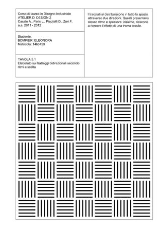 Corso di laurea in Disegno Industriale          I tracciati si distribuiscono in tutto lo spazio
ATELIER DI DESIGN 2                             attraverso due direzioni. Questi presentano
Casale A., Paris L., Piscitelli D., Zeri F.     stesso ritmo e spessore: insieme, riescono
a.a. 2011 - 2012                                a ricreare l'effetto di una trama tessile.


Studente:
BOMPIERI ELEONORA
Matricola: 1466759



TAVOLA 5.1
Elaborato sui tratteggi bidirezionali secondo
ritmi a scelta
 