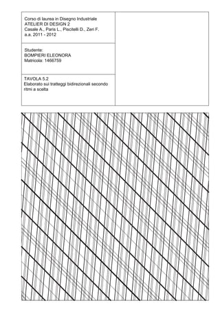 Corso di laurea in Disegno Industriale
ATELIER DI DESIGN 2
Casale A., Paris L., Piscitelli D., Zeri F.
a.a. 2011 - 2012


Studente:
BOMPIERI ELEONORA
Matricola: 1466759



TAVOLA 5.2
Elaborato sui tratteggi bidirezionali secondo
ritmi a scelta
 