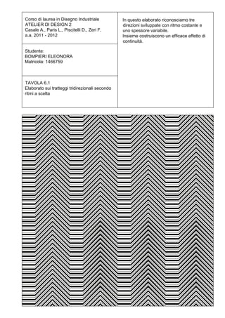 Corso di laurea in Disegno Industriale           In questo elaborato riconosciamo tre
ATELIER DI DESIGN 2                              direzioni sviluppate con ritmo costante e
Casale A., Paris L., Piscitelli D., Zeri F.      uno spessore variabile.
a.a. 2011 - 2012                                 Insieme costruiscono un efficace effetto di
                                                 continuità.

Studente:
BOMPIERI ELEONORA
Matricola: 1466759



TAVOLA 6.1
Elaborato sui tratteggi tridirezionali secondo
ritmi a scelta
 