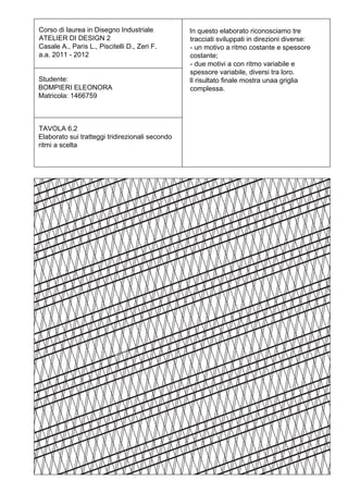 Corso di laurea in Disegno Industriale           In questo elaborato riconosciamo tre
ATELIER DI DESIGN 2                              tracciati sviluppati in direzioni diverse:
Casale A., Paris L., Piscitelli D., Zeri F.      - un motivo a ritmo costante e spessore
a.a. 2011 - 2012                                 costante;
                                                 - due motivi a con ritmo variabile e
                                                 spessore variabile, diversi tra loro.
Studente:                                        Il risultato finale mostra unaa griglia
BOMPIERI ELEONORA                                complessa.
Matricola: 1466759



TAVOLA 6.2
Elaborato sui tratteggi tridirezionali secondo
ritmi a scelta
 