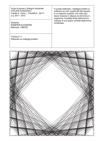 Corso di laurea in Disegno Industriale        In questo elaborato, i tratteggi proiettivi si
ATELIER DI DESIGN 2                           collocano su tutti i quattro lati del riquadro.
Casale A., Paris L., Piscitelli D., Zeri F.   In un rapporto costante, che vede ogni
a.a. 2011 - 2012                              fascio crescere in altezza ma diminuire in
                                              lunghezza, il risultato finale determina lo
                                              sviluppo di uno spazio centrale dalla forma
Studente:                                     romboidale.
BOMPIERI ELEONORA
Matricola: 1466759



TAVOLA 7.1
Elaborato sui tratteggi proiettivi
 