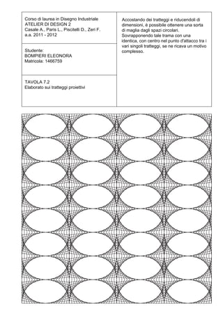 Corso di laurea in Disegno Industriale        Accostando dei tratteggi e riducendoli di
ATELIER DI DESIGN 2                           dimensioni, è possibile ottenere una sorta
Casale A., Paris L., Piscitelli D., Zeri F.   di maglia dagli spazi circolari.
a.a. 2011 - 2012                              Sovrapponendo tale trama con una
                                              identica, con centro nel punto d'attacco tra i
                                              vari singoli tratteggi, se ne ricava un motivo
Studente:                                     complesso.
BOMPIERI ELEONORA
Matricola: 1466759



TAVOLA 7.2
Elaborato sui tratteggi proiettivi
 