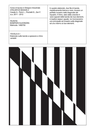 Corso di laurea in Disegno Industriale        In questo elaborato, due file di bande,
ATELIER DI DESIGN 2                           rispettivamente bianca e nera, trovano un
Casale A., Paris L., Piscitelli D., Zeri F.   perfetto incastro nella diagonale del
a.a. 2011 - 2012                              riquadro. Il ritmo, dato dalla crescita in
                                              versi opposti delle bande dei due elementi,
                                              è duplice seppur uguale: ne riconosciamo
Studente:                                     uno principale ad incastro sulla diagonale
BOMPIERI ELEONORA                             ed uno interno ai due elementi.
Matricola: 1466759



TAVOLA 8.1
Elaborato sulle bande a spessore e ritmo
variabili
 