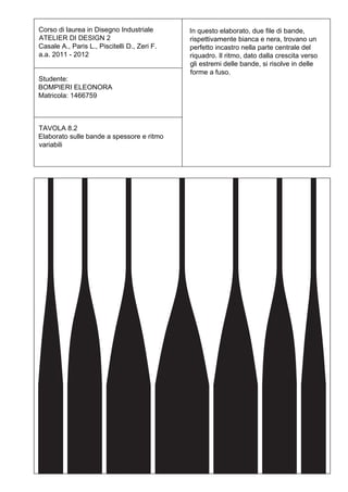 Corso di laurea in Disegno Industriale        In questo elaborato, due file di bande,
ATELIER DI DESIGN 2                           rispettivamente bianca e nera, trovano un
Casale A., Paris L., Piscitelli D., Zeri F.   perfetto incastro nella parte centrale del
a.a. 2011 - 2012                              riquadro. Il ritmo, dato dalla crescita verso
                                              gli estremi delle bande, si risolve in delle
                                              forme a fuso.
Studente:
BOMPIERI ELEONORA
Matricola: 1466759



TAVOLA 8.2
Elaborato sulle bande a spessore e ritmo
variabili
 