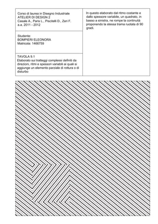 Corso di laurea in Disegno Industriale              In questo elaborato dal ritmo costante e
ATELIER DI DESIGN 2                                 dallo spessore variabile, un quadrato, in
Casale A., Paris L., Piscitelli D., Zeri F.         basso a sinistra, ne rompe la continuità
a.a. 2011 - 2012                                    proponendo la stessa trama ruotata di 90
                                                    gradi.

Studente:
BOMPIERI ELEONORA
Matricola: 1466759



TAVOLA 9.1
Elaborato sui tratteggi complessi definiti da
direzioni, ritmi e spessori variabili ai quali si
aggiunge un elemento parziale di rottura o di
disturbo
 