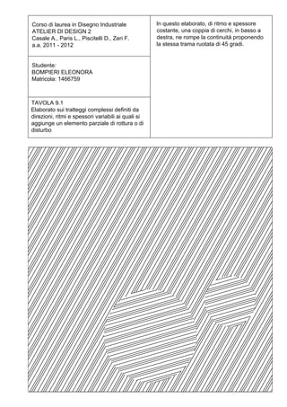 Corso di laurea in Disegno Industriale              In questo elaborato, di ritmo e spessore
ATELIER DI DESIGN 2                                 costante, una coppia di cerchi, in basso a
Casale A., Paris L., Piscitelli D., Zeri F.         destra, ne rompe la continuità proponendo
a.a. 2011 - 2012                                    la stessa trama ruotata di 45 gradi.


Studente:
BOMPIERI ELEONORA
Matricola: 1466759



TAVOLA 9.1
Elaborato sui tratteggi complessi definiti da
direzioni, ritmi e spessori variabili ai quali si
aggiunge un elemento parziale di rottura o di
disturbo
 