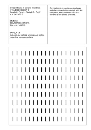 Corso di laurea in Disegno Industriale           Ogni tratteggio presenta una lunghezza
ATELIER DI DESIGN 2                              pari alla misura di distanza dagli altri. Nel
Casale A., Paris L., Piscitelli D., Zeri F.      complesso, essi presentano un ritmo
a.a. 2011 - 2012                                 costante e uno stesso spessore.


Studente:
BOMPIERI ELEONORA
Matricola: 1466759



TAVOLA 1.1
Elaborato sui tratteggi unidirezionali a ritmo
costante e spessore costante
 