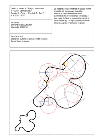Corso di laurea in Disegno Industriale        La trascrizione geometrica di questa forma
ATELIER DI DESIGN 2                           prevede sia linee curve che rette.
Casale A., Paris L., Piscitelli D., Zeri F.   Nella sua costruzione sono stati
a.a. 2011 - 2012                              evidenziati: le circonferenze (in rosso), i
                                              loro raggi (in blu), le tangenti (in nero), le
                                              rette (in verde). La figura presenta anche
Studente:                                     alcune cuspidi, evidenziate in giallo.
BOMPIERI ELEONORA
Matricola: 1466759



TAVOLA 10.2
Elaborato sulle linee curve e rette con una
forma libera e chiusa
 