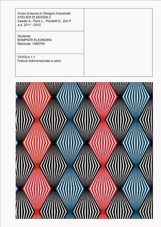 Corso di laurea in Disegno Industriale
Corso di laurea in Disegno Industriale           Ogni tratteggio presenta una lunghezza
ATELIER DI DESIGN 2
ATELIER DI DESIGN 2                              pari alla misura di distanza dagli altri. Nel
Casale A., Paris L., Piscitelli D., Zeri F.
Casale A., Paris L., Piscitelli D., Zeri F.      complesso, essi presentano un ritmo
a.a. 2011 - 2012
a.a. 2011 - 2012                                 costante e uno stesso spessore.


Studente:
Studente:
BOMPIERI ELEONORA
BOMPIERI ELEONORA
Matricola: 1466759
Matricola: 1466759



TAVOLA 1.1
TAVOLA 1.1
Texture bidimensionale a colori
Elaborato sui tratteggi unidirezionali a ritmo
costante e spessore costante
 