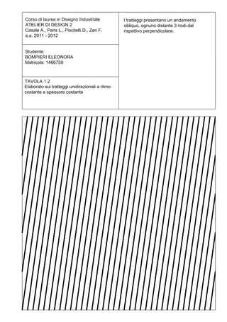 Corso di laurea in Disegno Industriale           I tratteggi presentano un andamento
ATELIER DI DESIGN 2                              obliquo, ognuno distante 3 nodi dal
Casale A., Paris L., Piscitelli D., Zeri F.      rispettivo perpendicolare.
a.a. 2011 - 2012


Studente:
BOMPIERI ELEONORA
Matricola: 1466759



TAVOLA 1.2
Elaborato sui tratteggi unidirezionali a ritmo
costante e spessore costante
 