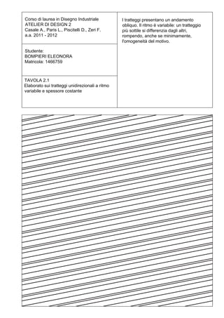 Corso di laurea in Disegno Industriale           I tratteggi presentano un andamento
ATELIER DI DESIGN 2                              obliquo. Il ritmo è variabile: un tratteggio
Casale A., Paris L., Piscitelli D., Zeri F.      più sottile si differenzia dagli altri,
a.a. 2011 - 2012                                 rompendo, anche se minimamente,
                                                 l'omogeneità del motivo.

Studente:
BOMPIERI ELEONORA
Matricola: 1466759



TAVOLA 2.1
Elaborato sui tratteggi unidirezionali a ritmo
variabile e spessore costante
 