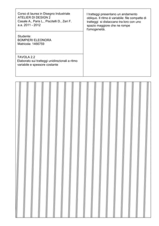 Corso di laurea in Disegno Industriale           I tratteggi presentano un andamento
ATELIER DI DESIGN 2                              obliquo. Il ritmo è variabile: file compatte di
Casale A., Paris L., Piscitelli D., Zeri F.      tratteggi si distaccano tra loro con uno
a.a. 2011 - 2012                                 spazio maggiore che ne rompe
                                                 l'omogeneità.

Studente:
BOMPIERI ELEONORA
Matricola: 1466759



TAVOLA 2.2
Elaborato sui tratteggi unidirezionali a ritmo
variabile e spessore costante
 