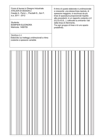 Corso di laurea in Disegno Industriale           Il ritmo di questo elaborato è unidirezionale
ATELIER DI DESIGN 2                              e crescente: una stessa linea ripetuta, di
Casale A., Paris L., Piscitelli D., Zeri F.      spessore maggiore, è racchiusa da più
a.a. 2011 - 2012                                 linee di spaziatura proporzionali rispetto
                                                 alle precedenti, in un rapporto costante x+2
                                                 (0,2;0,4;0,6...), collocate su entrambi i lati
Studente:                                        della linea di riferimento.
BOMPIERI ELEONORA                                Tra ogni gruppo di linee vi è uno spazio
Matricola: 1466759                               predefinito.


TAVOLA 3.1
Elaborato sui tratteggi unidirezionali a ritmo
costante e spessore variabile
 
