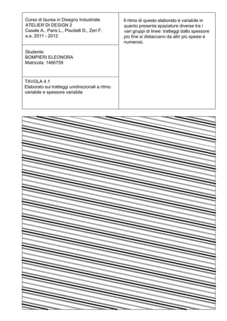 Corso di laurea in Disegno Industriale           Il ritmo di questo elaborato è variabile in
ATELIER DI DESIGN 2                              quanto presenta spaziature diverse tra i
Casale A., Paris L., Piscitelli D., Zeri F.      vari gruppi di linee: tratteggi dallo spessore
a.a. 2011 - 2012                                 più fine si distaccano da altri più spessi e
                                                 numerosi.

Studente:
BOMPIERI ELEONORA
Matricola: 1466759



TAVOLA 4.1
Elaborato sui tratteggi unidirezionali a ritmo
variabile e spessore variabile
 