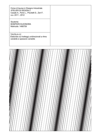 Corso di laurea in Disegno Industriale
ATELIER DI DESIGN 2
Casale A., Paris L., Piscitelli D., Zeri F.
a.a. 2011 - 2012


Studente:
BOMPIERI ELEONORA
Matricola: 1466759



TAVOLA 4.2
Elaborato sui tratteggi unidirezionali a ritmo
variabile e spessore variabile
 