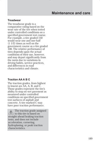 Maintenance and care 
189 
Treadwear 
The treadwear grade is a 
comparative rating based on the 
wear rate of the tire when tested 
under controlled conditions on a 
specified government test course. 
For example, a tire graded 150 
would wear one and one-half 
(1 1/2) times as well on the 
government course as a tire graded 
100. The relative performance of 
tires depends upon the actual 
conditions of their use, however, 
and may depart significantly from 
the norm due to variations in 
driving habits, service practices, 
and differences in road 
characteristics and climate. 
Traction AA A B C 
The traction grades, from highest 
to lowest are AA, A, B, and C. 
Those grades represent the tire’s 
ability to stop on wet pavement as 
measured under controlled 
conditions on specified government 
test surfaces of asphalt and 
concrete. A tire marked C may 
have poor traction performance. 
The traction grade assigned 
to this tire is based on 
straight-ahead braking traction 
tests, and does not include 
acceleration, cornering, 
hydroplaning, or peak traction 
characteristics. 
 