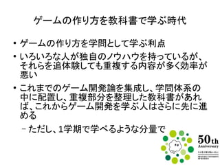 ゲームの作り方を教科書で学ぶ時代
●
ゲームの作り方を学問として学ぶ利点は？
●
いろいろな人が独自のノウハウを持っている
が、それらを追体験しても重複する内容が多
く効率が悪い
●
これまでのゲーム開発論を集成し、学問体系
の中に配置し、重複部分を整理した教科書
があれば、これからゲーム開発を学ぶ人はさ
らに先に進める
– ただし1学期で学べるような分量で
 