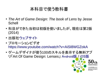 本科目で使う教科書
●
The Art of Game Design: The book of Lens.
Jesse Schell著
●
科目ができた当初は初版を使いましたが、現在は第2
版(2014)を使っています
●
出版社ウェブサイト
●
Amazon.comでは目次、第1章、索引を見れます
●
プロモーションビデオ
https://www.youtube.com/watch?v=AiSI8WGZokA
●
ゲームデザイナが使う100のスキルを表示する無料ア
プリ「Art Of Game Design: Lenses」 Android版 /
iOS版
 