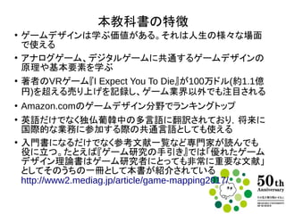 本教科書の特徴
●
ゲームデザインは学ぶ価値がある。それは人生の様々な場面で
使える
●
アナログゲーム、デジタルゲームに共通するゲームデザインの原
理や基本要素を学ぶ
●
著者のVRゲーム『I Expect You To Die』が100万ドル(約1.1億円)
を超える売り上げを記録し、ゲーム業界以外でも注目される
●
Amazon.comのゲームデザイン分野でランキングトップ
●
英語だけでなく独仏葡韓中の多言語に翻訳されており，将来に国
際的な業務に参加する際の共通言語としても使える
●
入門書になるだけでなくさらにくわしい参考文献も示し、専門家が
読んでも役に立つ。
たとえば『ゲーム研究の手引き』では「優れたゲームデザイン理論
書はゲーム研究者にとっても非常に重要な文献」としてそのうちの
一冊として本書が紹介されている
http://www2.mediag.jp/article/game-mapping2017/
 