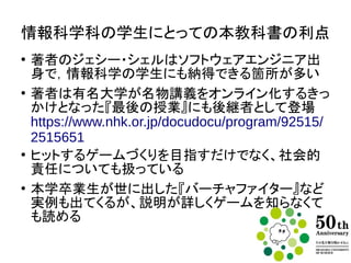 情報科学科の学生にとっての本教科書の利点
●
著者のジェシー・シェルはソフトウェアエンジニア出身
で，情報科学の教員も納得できる箇所が多い
●
著者はコンピュータ科学のトップ校カーネギーメロン
大学の名物教授で、名物講義『最後の授業』で有名な
バーチャルリアリティ開発授業を担当
https://www.nhk.or.jp/docudocu/program/92515/2
515651
●
ヒットするゲームづくりを目指すだけでなく、社会的責
任についても扱っている
●
本学卒業生が世に出した『バーチャファイター』など実
例も出てくるが、説明が詳しいので個々のゲームを遊
んでいなくても読める
 