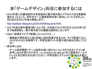 本「ゲームデザイン」科目に参加するには
●
2014年度に教科書初版の日本語教材と電子掲示板にアクセスできる実験
授業を行ったところ、学外のゲーム研究者との電子掲示板での議論が発生
http://igdajac.blogspot.jp/2014/09/blog-post.html
同じ試みを2017年度も実施します。
●
2017年度は教科書第2版にもとづき、日本語スライドを9月から2018年1月
まで毎週更新し、電子掲示板での議論は随時おこないます
●
Q&A 「授業をライブで聴講したいんだけど...」
– 講義室が研究室から遠く前後に他の授業があるため、ライブ配信にはコ
ストがかかるため無理です。学習支援サイトの電子掲示板を活用してくだ
さい
●
参加申し込み
– ゲーム研究開発・ゲーム教育の道に進みたいという方でのオンライン参
加申し込みを受け付けます。<s-yamane @ igda.jp>まで連絡先メールア
ドレスと自己紹介をお送りください。学習支援システムのアカウントを発行
します。
 