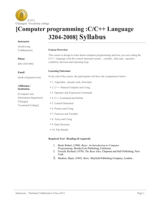 [CVC]
Chiangrai Vocationa college
Indonesia – Thailand Collaborative Class 2013 Page 1
[Computer programming :C/C++ Language
3204-2008] Syllabus
Course Overview
This course is design to learn about computer programming and how you can coding the
C/C++ language with the control statement syntax , variable , data type , operator ,
condition, decision and repeating loop.
Learning Outcomes
In the end of the course, the participants will have the competences below
 1. Algorithm : pseudo code, flowchart
 2. C++- Pattern/Compiler and Using
 3. Operator and Expression Command
 4. C++-Command and Define
 5. Control Statement
 6. Pointer and Using
 7. Function and Variable
 8. Array and Using
 9. Data Structure
 10. File-Handle
Required Text / Reading (if required)
1. Bend, Robert. (1990). Basic: An Introduction to Computer
Programming. Brooks/Cole Publishing, California.
2. Forsyth, Richard. (1978). The Basic Idea. Chapman and Hall Publishing, New
York.
3. Mashaw, Bijan. (1985). Basic. Mayfield Publishing Company, London.
Instructor
[Anekwong
Yoddumnern]
Phone
[081-0341988]
Email
[anek.cr@gmail.com]
Affiliation /
Institution
[Computer and
Information department
Chiangrai
Vocational College]
 