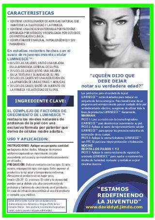 “ESTAMOS
REDEFINIENDO
LA JUVENTUD”
Los productos para el cuidado de la piel
LUMINESCE™ están diseñados para trabajar en
conjunto de forma sinérgica. Para beneficiarse de un
programa anti-envejecimiento para el cuidado de la piel
verdaderamente efectivo, asegúrese de utilizar toda la
línea de productos LUMINESCE™ diariamente.
MAÑANA
PASO 1: Lave su rostro con la crema limpiadora
LUMINESCE™para desintoxicar suavemente su piel.
PASO 2: Aplique el suero de rejuvenecimiento celular
LUMINESCE™ para apoyar los procesos naturales de
renovación de su cuerpo.
PASO 3: Aplique la crema hidratante LUMINESCE™
con FPS 30 para una mayor protección e hidratación.
NOCHE
REPITA LOS PASOS 1 Y 2
PASO 3: Aplique la crema nocturna de reparación
avanzada LUMINESCE™ para ayudar a mantener los
niveles de humedad, restaurar y revitalizar su piel
mientras duerme.
“¿QUIÉN DIJO QUE
DEBE DEJAR
notar su verdadera edad?”
CARACTERISTICAS
En estudios recientes hechos con el
suero de rejuvenecimiento celular
LUMINESCE™:
EL COMPLEJO DE FACTORES DE
CRECIMIENTO DE LUMINESCE™
restaura los niveles naturales de
proteínas de la piel con una
exclusiva fórmula por patentar que
deriva de células madre adultas.
USO Y APLICACION:
• CONTIENE UN RELLENADOR DE ARRUGAS NATURAL QUE
MANTIENE LA ELASTICIDAD Y LA FIRMEZA.
• CONTIENE UNA EXCLUSIVA FÓRMULA POR PATENTAR
APROBADA POR MÉDICOS Y RESPALDADA POR ESTUDIOS
DE INVESTIGACIÓN CLÍNICA.
• COMPLETAMENTE NATURAL, HIPOALERGÉNICO Y SIN
PARABENOS.
• 88% DE LAS MUJERES SINTIÓ UNA MEJORA
EN LA APARIENCIA GENERAL DE SU PIEL
• 75% DE LOS CASOS SINTIÓ UNA MEJORA
EN LA TEXTURA Y SUAVIDAD DE SU PIEL
• 70% DE LOS CASOS VIO UNA REDUCCIÓN EN
LA APARICIÓN DE LÍNEAS FINAS Y ARRUGAS.
• 70% DE LOS CASOS SINTIÓ UN AUMENTO EN
LA FIRMEZA Y ELASTICIDAD DE SU PIEL
INGREDIENTE CLAVE:
INSTRUCCIONES: Aplique una pequeña cantidad
en la punta de los dedos. Masajee de manera
uniforme siguiendo un movimiento circular
ascendente en la cara y un movimiento ascendente
en el cuello.
PRECAUCIÓN: Evite el contacto con los ojos. Si esto
ocurre, enjuague los ojos con agua. Evite exponer el
producto a la luz solar y temperaturas extremas.
Almacene el producto en un lugar seco,
fresco (20-25° C), y oscuro. El color y la viscosidad
pueden variar debido a la alta concentración de
proteínas y factores de crecimiento en el producto.
En caso de irritación descontinúe el uso del producto
y consulte a su médico.
Estas afirmaciones no han sido evaluadas por la
Administración de Alimentos y Drogas (FDA) de los
Estados Unidos . Este producto no pretende diagnosticar,
tratar, curar o prevenir ninguna enfermedad.
www.daviddyd.jimdo.com
 