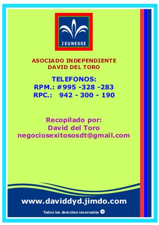 Todos los derechos reservados
TELEFONOS:
RPM.: #995 -328 -283
RPC.: 942 - 300 - 190
JEUNESSE
www.daviddyd.jimdo.com
Recopilado por:
David del Toro
negociosexitososdt@gmail.com
ASOCIADO INDEPENDIENTE
DAVID DEL TORO
 
