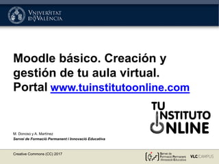 Moodle básico. Creación y
gestión de tu aula virtual.
Portal www.tuinstitutoonline.com
M. Donoso y A. Martínez
Servei de Formació Permanent i Innovació Educativa
Creative Commons (CC) 2017
 
