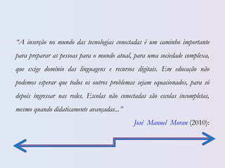 “A inserção no mundo das tecnologias conectadas é um caminho importante
para preparar as pessoas para o mundo atual, para uma sociedade complexa,
que exige domínio das linguagens e recursos digitais. Em educação não
podemos esperar que todos os outros problemas sejam equacionados, para só
depois ingressar nas redes. Escolas não conectadas são escolas incompletas,
mesmo quando didaticamente avançadas...”
José Manuel Moran (2010):
 
