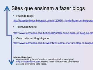 Sites que ensinam a fazer blogs
• Fazendo Blogs
http://fazendo-blogs.blogspot.com.br/2006/11/onde-fazer-um-blog-grat
• Tecmundo tutorial
http://www.tecmundo.com.br/tutorial/22306-como-criar-um-blog-no-blo
• Como criar um blog blogspot
http://www.tecmundo.com.br/web/1220-como-criar-um-blog-no-blogspo
Informações extras:
O primeiro Blog da história ainda mantém sua forma original,
http://robotwisdom.com, mesmo com o layout sendo considerado
precário até mesmo para época.
 
