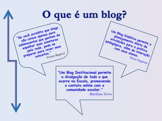 Um Blog Didático permite o
planejamento diário de
atividades para a prática
pedagógica, além da interação
com seus alunos.Niuza Eugênia
“Se você acredita que blogs
são coisas apenas para
adolescentes que gostam de
espalhar suas aventuras
pela rede, pode se
preparar para rever seus
conceitos.”
Vivian Ragazzi
“Um Blog Institucional permite
a divulgação de tudo o que
ocorre na Escola, promovendo
o contato online com a
comunidade escolar.”
Marilene Terra
 
