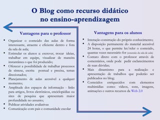 Vantagens para o professor Vantagens para os alunos
 Organizar o conteúdo das aulas de forma
interessante, atraente e eficiente dentro e fora
da sala de aula;
 Estimular os alunos a: escrever, trocar  ideias,
trabalhar em equipe, visualizar de maneira
instantânea o que foi produzido;
 Oferecer a possibilidade de trabalhar processos
de síntese, escrita pontual e precisa, temas
direcionados;
 Planejamento de aulas acessível a qualquer
momento;
 Amplitude dos espaços de informação - links
para artigos, livros eletrônicos, enciclopédias ou
sites de pesquisa que apresentam maior
profundidade no assunto;
 Publicar atividades avaliativas
 Comunicação com pais e comunidade escolar
 Interação construção do próprio conhecimento;
 A disposição permanente do material acessível
24 horas, o que permite ler/reler o conteúdo,
quantas vezes necessário for (extensão da sala de aula)
 Contato direto com o professor através de
comentários, onde pode pedir esclarecimentos
de suas dúvidas;
 Mais dinamismo para a realização e
apresentação de trabalhos que poderão ser
publicados no blog;
 Conteúdos enriquecidos com elementos
multimídias como: vídeos, sons, imagens,
animações e outros recursos da Web 2.0
 