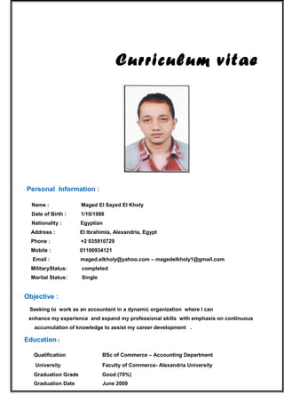 Curriculum vitae
Personal Information :
Name : Maged El Sayed El Kholy
Date of Birth : 1/10/1988
Nationality : Egyptian
Address : El Ibrahimia, Alexandria, Egypt
Phone : +2 035910729
Mobile : 01100934121
Email : maged.elkholy@yahoo.com – magedelkholy1@gmail.com
MilitaryStatus: completed
Marital Status: Single
Objective :
Seeking to work as an accountant in a dynamic organization where I can
enhance my experience and expand my professional skills with emphasis on continuous
accumulation of knowledge to assist my career development .
Education :
Qualification BSc of Commerce – Accounting Department
University Faculty of Commerce- Alexandria University
Graduation Grade Good (70%)
Graduation Date June 2009
 