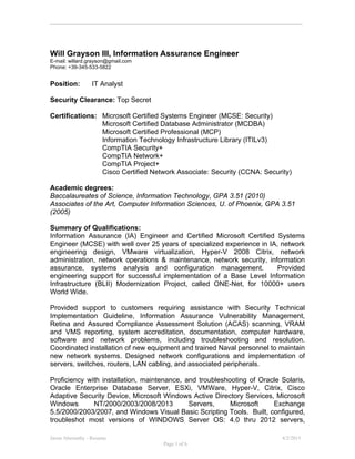 Jason Abernathy - Resume 4/2/2015
Page 1 of 6
Will Grayson III, Information Assurance Engineer
E-mail: willard.grayson@gmail.com
Phone: +39-345-533-5822
Position: IT Analyst
Security Clearance: Top Secret
Certifications: Microsoft Certified Systems Engineer (MCSE: Security)
Microsoft Certified Database Administrator (MCDBA)
Microsoft Certified Professional (MCP)
Information Technology Infrastructure Library (ITILv3)
CompTIA Security+
CompTIA Network+
CompTIA Project+
Cisco Certified Network Associate: Security (CCNA: Security)
Academic degrees:
Baccalaureates of Science, Information Technology, GPA 3.51 (2010)
Associates of the Art, Computer Information Sciences, U. of Phoenix, GPA 3.51
(2005)
Summary of Qualifications:
Information Assurance (IA) Engineer and Certified Microsoft Certified Systems
Engineer (MCSE) with well over 25 years of specialized experience in IA, network
engineering design, VMware virtualization, Hyper-V 2008 Citrix, network
administration, network operations & maintenance, network security, information
assurance, systems analysis and configuration management. Provided
engineering support for successful implementation of a Base Level Information
Infrastructure (BLII) Modernization Project, called ONE-Net, for 10000+ users
World Wide.
Provided support to customers requiring assistance with Security Technical
Implementation Guideline, Information Assurance Vulnerability Management,
Retina and Assured Compliance Assessment Solution (ACAS) scanning, VRAM
and VMS reporting, system accreditation, documentation, computer hardware,
software and network problems, including troubleshooting and resolution.
Coordinated installation of new equipment and trained Naval personnel to maintain
new network systems. Designed network configurations and implementation of
servers, switches, routers, LAN cabling, and associated peripherals.
Proficiency with installation, maintenance, and troubleshooting of Oracle Solaris,
Oracle Enterprise Database Server, ESXi, VMWare, Hyper-V, Citrix, Cisco
Adaptive Security Device, Microsoft Windows Active Directory Services, Microsoft
Windows NT/2000/2003/2008/2013 Servers, Microsoft Exchange
5.5/2000/2003/2007, and Windows Visual Basic Scripting Tools. Built, configured,
troubleshot most versions of WINDOWS Server OS: 4.0 thru 2012 servers,
 